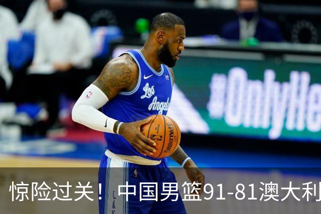惊险过关！中国男篮91-81澳大利亚 王俊杰末节统治比赛拿下开门红