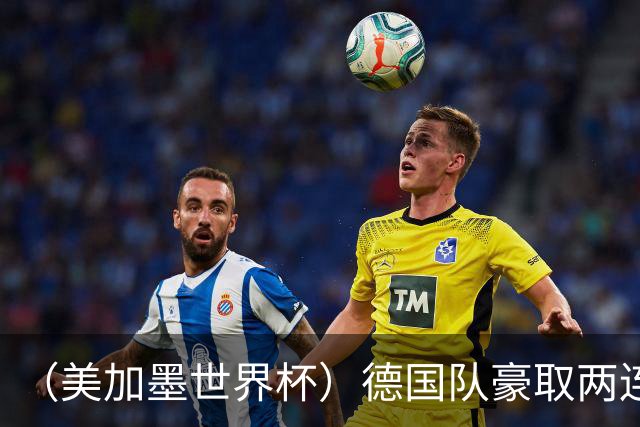 （美加墨世界杯）德国队豪取两连胜提前出线 荷兰队保持18场不败纪录